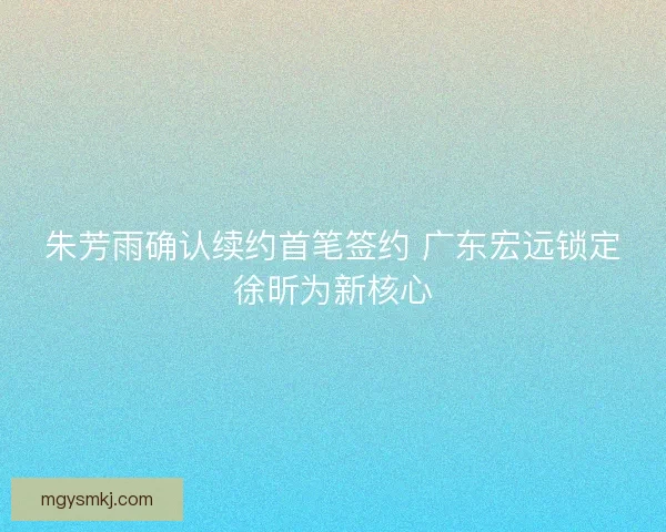 朱芳雨确认续约首笔签约 广东宏远锁定徐昕为新核心 朱芳雨确认续约首笔签约 广东宏远锁定徐昕为新核心