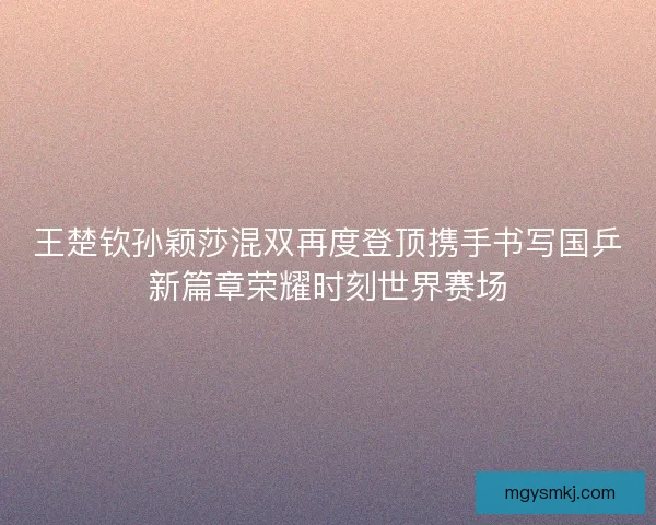 王楚钦孙颖莎混双再度登顶携手书写国乒新篇章荣耀时刻世界赛场 王楚钦孙颖莎混双再度登顶携手书写国乒新篇章荣耀时刻世界赛场