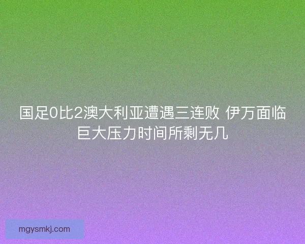 国足0比2澳大利亚遭遇三连败 伊万面临巨大压力时间所剩无几 国足0比2澳大利亚遭遇三连败 伊万面临巨大压力时间所剩无几