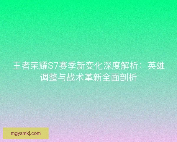 王者荣耀S7赛季新变化深度解析：英雄调整与战术革新全面剖析