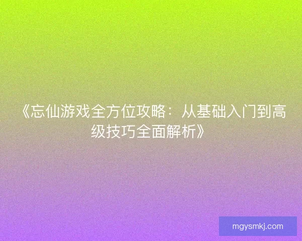 《忘仙游戏全方位攻略：从基础入门到高级技巧全面解析》