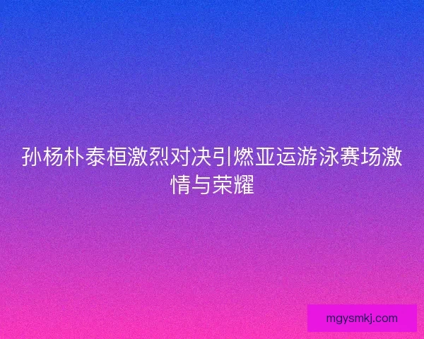 孙杨朴泰桓激烈对决引燃亚运游泳赛场激情与荣耀
