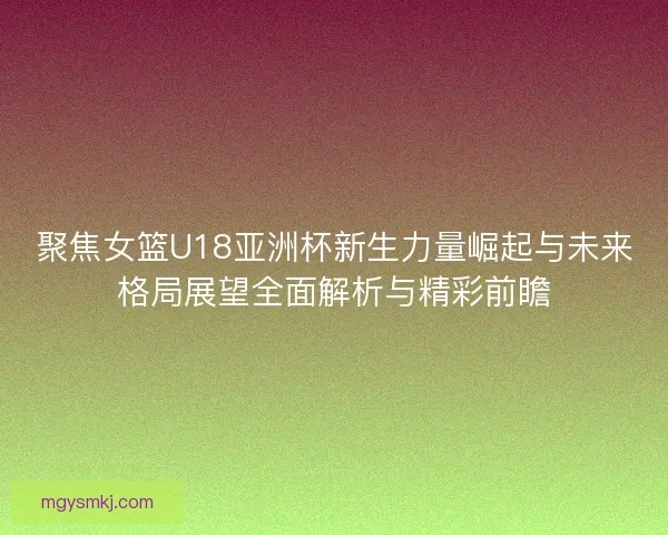 聚焦女篮U18亚洲杯新生力量崛起与未来格局展望全面解析与精彩前瞻