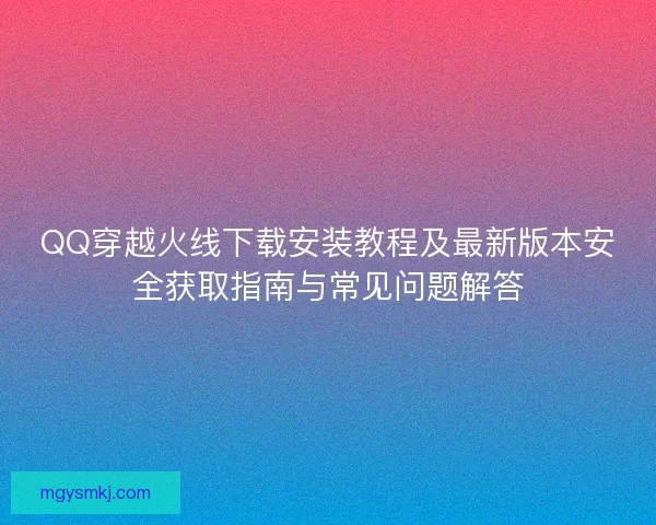 QQ穿越火线下载安装教程及最新版本安全获取指南与常见问题解答 QQ穿越火线下载安装教程及最新版本安全获取指南与常见问题解答