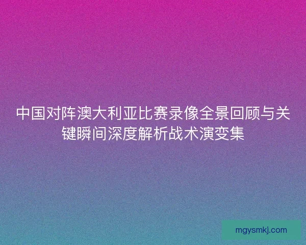 中国对阵澳大利亚比赛录像全景回顾与关键瞬间深度解析战术演变集