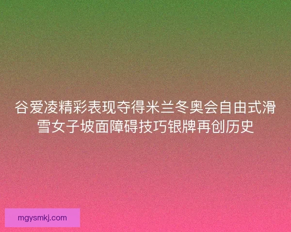 谷爱凌精彩表现夺得米兰冬奥会自由式滑雪女子坡面障碍技巧银牌再创历史