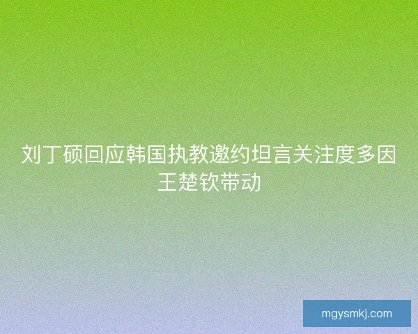 刘丁硕回应韩国执教邀约坦言关注度多因王楚钦带动