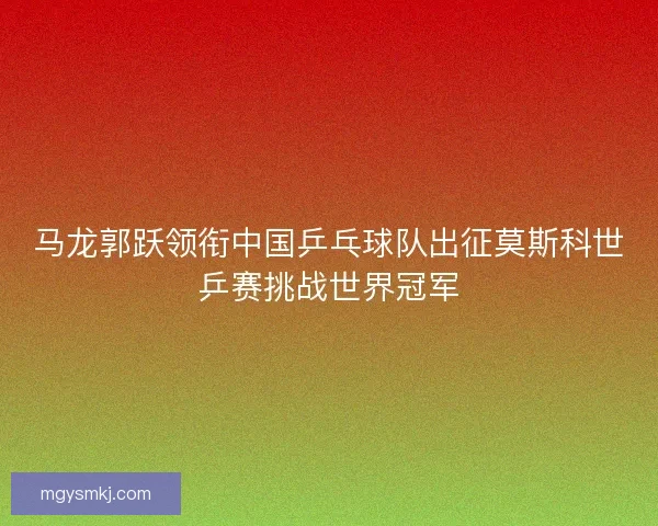 马龙郭跃领衔中国乒乓球队出征莫斯科世乒赛挑战世界冠军 马龙郭跃领衔中国乒乓球队出征莫斯科世乒赛挑战世界冠军