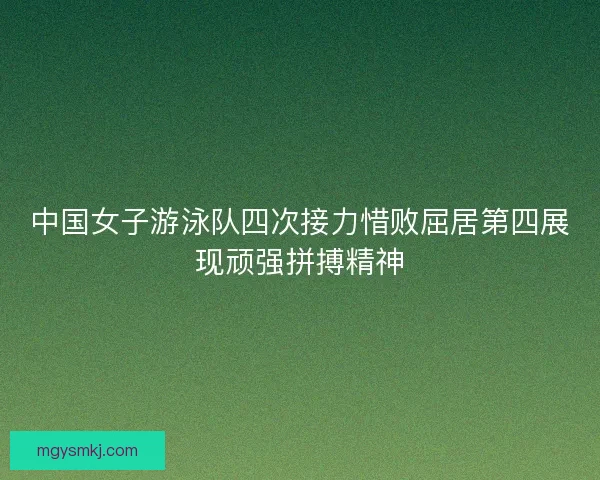 中国女子游泳队四次接力惜败屈居第四展现顽强拼搏精神 中国女子游泳队四次接力惜败屈居第四展现顽强拼搏精神