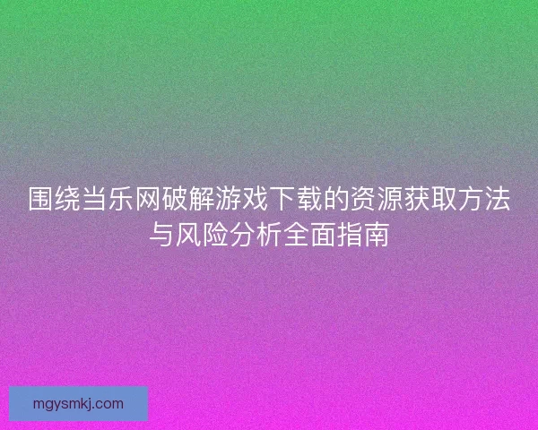 围绕当乐网破解游戏下载的资源获取方法与风险分析全面指南