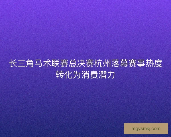 长三角马术联赛总决赛杭州落幕赛事热度转化为消费潜力 长三角马术联赛总决赛杭州落幕赛事热度转化为消费潜力