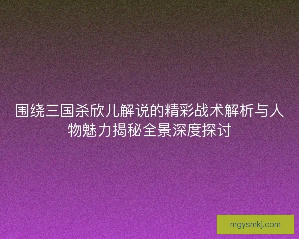 围绕三国杀欣儿解说的精彩战术解析与人物魅力揭秘全景深度探讨