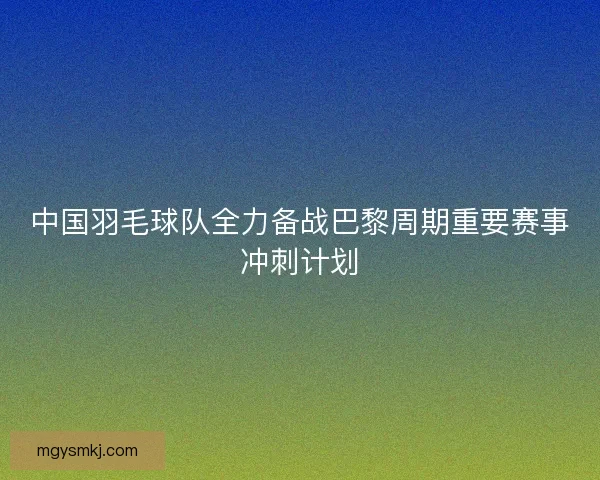 中国羽毛球队全力备战巴黎周期重要赛事冲刺计划
