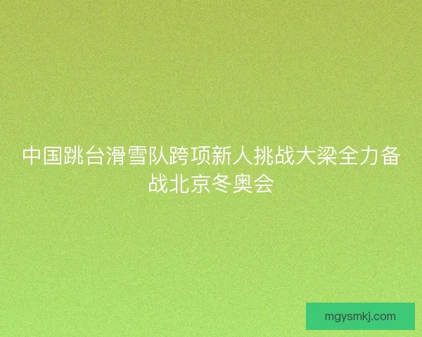 中国跳台滑雪队跨项新人挑战大梁全力备战北京冬奥会