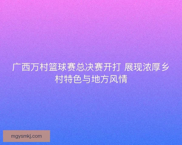 广西万村篮球赛总决赛开打 展现浓厚乡村特色与地方风情
