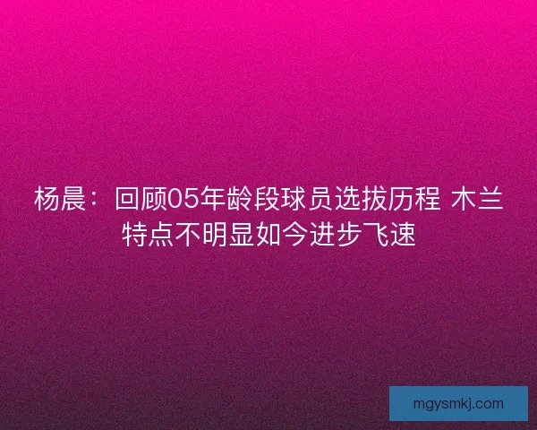 杨晨：回顾05年龄段球员选拔历程 木兰特点不明显如今进步飞速