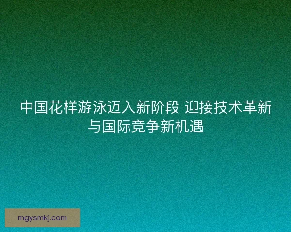 中国花样游泳迈入新阶段 迎接技术革新与国际竞争新机遇 中国花样游泳迈入新阶段 迎接技术革新与国际竞争新机遇