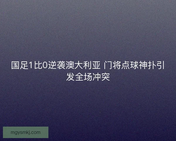 国足1比0逆袭澳大利亚 门将点球神扑引发全场冲突 国足1比0逆袭澳大利亚 门将点球神扑引发全场冲突